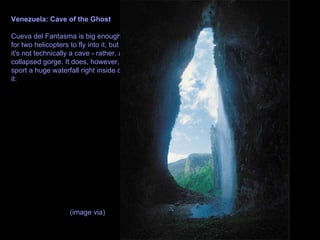 Venezuela: Cave of the Ghost Cueva del Fantasma is big enough for two helicopters to fly into it, but it's not technically a cave - rather, a collapsed gorge. It does, however, sport a huge waterfall right inside of it: (image via)   