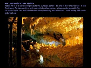 Iran: tremendous cave system Katale Khor is a cave dating back to the Jurassic period. It's one of the "snow caves" in the Southwest Zanjan province and connects to other caves - a huge underground infra-structure which can hide who knows what (definitely anti-American... wink wink). See more pictures here 