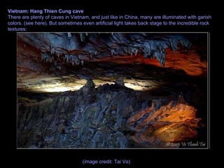 Vietnam: Hang Thien Cung cave There are plenty of caves in Vietnam, and just like in China, many are illuminated with garish colors. (see here). But sometimes even artificial light takes back stage to the incredible rock textures: (image credit: Tai Vo)  