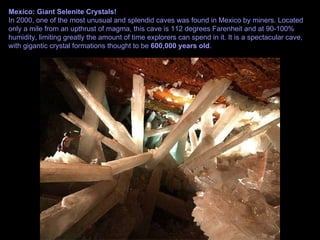 Mexico: Giant Selenite Crystals! In 2000, one of the most unusual and splendid caves was found in Mexico by miners. Located only a mile from an upthrust of magma, this cave is 112 degrees Farenheit and at 90-100% humidity, limiting greatly the amount of time explorers can spend in it. It is a spectacular cave, with gigantic crystal formations thought to be  600,000 years old .  