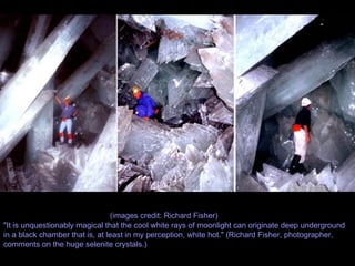 (images credit: Richard Fisher) "It is unquestionably magical that the cool white rays of moonlight can originate deep underground in a black chamber that is, at least in my perception, white hot." (Richard Fisher, photographer, comments on the huge selenite crystals.) 