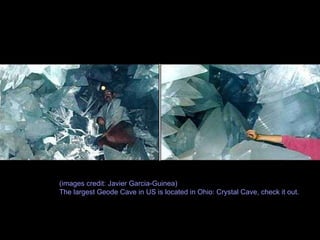 A Giant Geode Geodes are normally formed by volcanic or sedimentary geologic activity - a cavity in the rock is formed, inside which crystals begin to grow, such as amethyst, quartz or a number of others. Most geodes are small enough to fit in your hand, but this one is large enough to climb inside. The crystals found here are gypsum.  (images credit: Javier Garcia-Guinea) The largest Geode Cave in US is located in Ohio: Crystal Cave, check it out. 