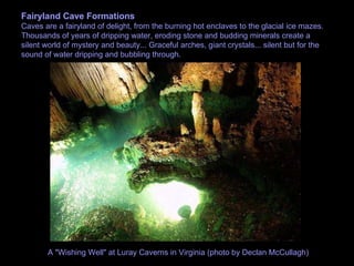 Fairyland Cave Formations Caves are a fairyland of delight, from the burning hot enclaves to the glacial ice mazes. Thousands of years of dripping water, eroding stone and budding minerals create a silent world of mystery and beauty... Graceful arches, giant crystals... silent but for the sound of water dripping and bubbling through.  A "Wishing Well" at Luray Caverns in Virginia (photo by Declan McCullagh)  