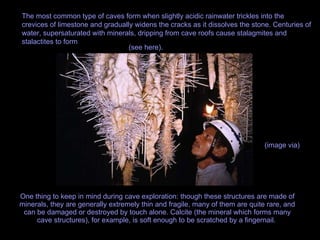 One thing to keep in mind during cave exploration: though these structures are made of minerals, they are generally extremely thin and fragile, many of them are quite rare, and can be damaged or destroyed by touch alone. Calcite (the mineral which forms many cave structures), for example, is soft enough to be scratched by a fingernail.  The most common type of caves form when slightly acidic rainwater trickles into the crevices of limestone and gradually widens the cracks as it dissolves the stone. Centuries of water, supersaturated with minerals, dripping from cave roofs cause stalagmites and stalactites to form  (see here).   (image via)   