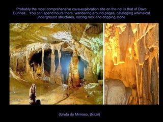 Probably the most comprehensive cave-exploration site on the net is that of Dave Bunnell... You can spend hours there, wandering around pages, cataloging whimsical underground structures, oozing rock and dripping stone. (Gruta do Mimoso, Brazil) 