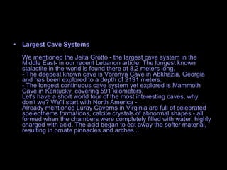 Largest Cave Systems We mentioned the Jeita Grotto - the largest cave system in the Middle East- in our recent Lebanon article. The longest known stalactite in the world is found there at 8.2 meters long. - The deepest known cave is Voronya Cave in Abkhazia, Georgia and has been explored to a depth of 2191 meters. - The longest continuous cave system yet explored is Mammoth Cave in Kentucky, covering 591 kilometers. Let's have a short world tour of the most interesting caves, why don't we? We'll start with North America - Already mentioned Luray Caverns in Virginia are full of celebrated speleothems formations, calcite crystals of abnormal shapes - all formed when the chambers were completely filled with water, highly charged with acid. The acid began to eat away the softer material, resulting in ornate pinnacles and arches...  