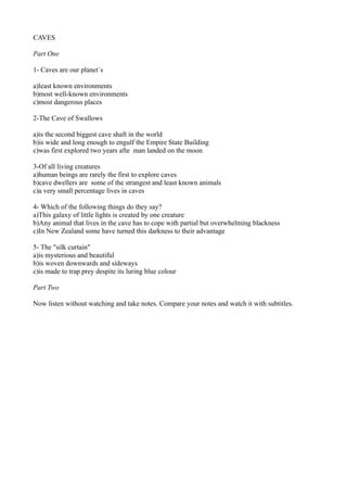 CAVES
Part One
1- Caves are our planet´s
a)least known environments
b)most well-known environments
c)most dangerous places
2-The Cave of Swallows
a)is the second biggest cave shaft in the world
b)is wide and long enough to engulf the Empire State Building
c)was first explored two years afte man landed on the moon
3-Of all living creatures
a)human beings are rarely the first to explore caves
b)cave dwellers are some of the strangest and least known animals
c)a very small percentage lives in caves
4- Which of the following things do they say?
a)This galaxy of little lights is created by one creature
b)Any animal that lives in the cave has to cope with partial but overwhelming blackness
c)In New Zealand some have turned this darkness to their advantage
5- The "silk curtain"
a)is mysterious and beautiful
b)is woven downwards and sideways
c)is made to trap prey despite its luring blue colour
Part Two
Now listen without watching and take notes. Compare your notes and watch it with subtitles.
 