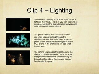 Clip 4 – Lighting
This scene is basically not lit at all, apart from the
lights on their head. This is so you cant see what is
going on, just like the characters themselves and it
adds to the panic and confusion.
The green colors in this scene are used so
you know you are looking through the
handheld camera. The night vision shows up
green so this allows you to know you're in the
POV of one of the characters, we see what
they’re seeing.
The lighting emphasizes the isolation and the
claustrophobia in the scene. This is because
the lights on their helmets keep bouncing off
the walls either side of them so you can see
how isolated they are.
 