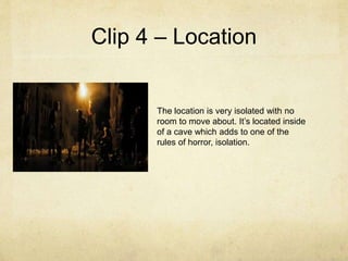 Clip 4 – Location
The location is very isolated with no
room to move about. It’s located inside
of a cave which adds to one of the
rules of horror, isolation.
 