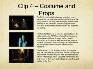 Clip 4 – Costume and
PropsThe lights on their helmets are a important prop
because it’s the only source of light in the scene. By
using these as the only source of light, you cant see
anything in the cave and it adds to the panic and
confusion that both the characters and the audience
are feeling.
The handheld camera used in the scene allowed the
audience to get a POV look of what the characters
themselves could see. It was a perfect way to
introduce the monster as well because we saw the
monster for the first time in exactly the same way as
the characters themselves first witnessed the
monsters.
The flare used in this scene is to light up the area
after the confusion and panic has passed. By lighting
up the area, you can truly see how isolated they are
with no where to go. Also, each of the characters are
all dressed in their own, distinct colors when they get
split up in the film.
 