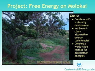 Project: Free Energy on Molokai
                        Goals:
                           Create a self-
                           sustaining
                           environment
                           Implement
                           clean
                           alternative
                           energy
                           technologies
                           Develop a
                           world-wide
                           market for
                           alternative
                           energies
 