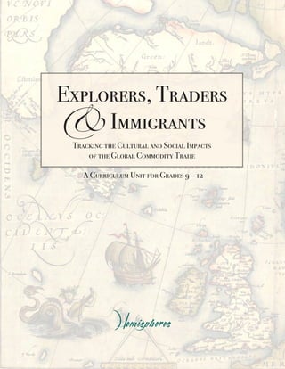 & Immigrants
Explorers, Traders

 Tracking the Cultural and Social Impacts
     of the Global Commodity Trade

    A Curriculum Unit for Grades 9 – 12




                     i
 