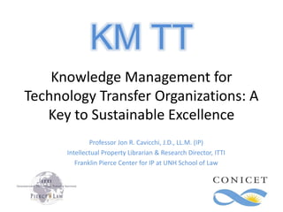 Knowledge Management for
Technology Transfer Organizations: A
Key to Sustainable Excellence
Professor Jon R. Cavicchi, J.D., LL.M. (IP)
Intellectual Property Librarian & Research Director, ITTI
Franklin Pierce Center for IP at UNH School of Law
KM TT
 