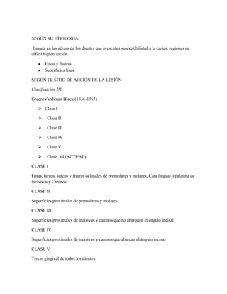 SEGÚN SU ETIOLOGIA
Basada en las aéreas de los dientes que presentan susceptibilidad a la caries, regiones de
difícil higienización.
Fosas y fisuras
Superficies lisas.
SEGÚN EL SITIO DE ACCIÓN DE LA LESIÓN
Clasificación DE
GreeneVardiman Black (1836-1915)
 Clase I


Clase II



Clase III



Clase IV



Clase V



Clase VI (ACTUAL)

CLASE I
Fosas, hoyos, surcos y fisuras oclusales de premolares y molares, Cara lingual o palatina de
incisivos y Caninos.
CLASE II
Superficies proximales de premolares y molares
CLASE III
Superficies proximales de incisivos y caninos que no abarquen el ángulo incisal
CLASE IV
Superficies proximales de incisivos y caninos que abarcan el ángulo incisal
CLASE V
Tercio gingival de todos los dientes.

 