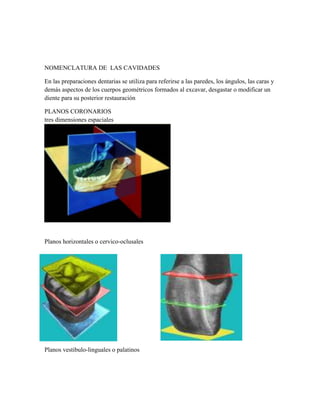 NOMENCLATURA DE LAS CAVIDADES
En las preparaciones dentarias se utiliza para referirse a las paredes, los ángulos, las caras y
demás aspectos de los cuerpos geométricos formados al excavar, desgastar o modificar un
diente para su posterior restauración
PLANOS CORONARIOS
tres dimensiones espaciales

Planos horizontales o cervico-oclusales

Planos vestibulo-linguales o palatinos

 