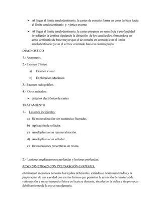  Al llegar al límite amelodentinario, la caries de esmalte forma un cono de base hacia
el límite amelodentinario y vértice externo
 Al llegar al límite amelodentinario, la caries progresa en superficie y profundidad
invadiendo la dentina siguiendo la dirección de los canalículos, formándose un
cono dentinario de base mayor que el de esmalte en contacto con el límite
amelodentinario y con el vértice orientado hacia la cámara pulpar.
DIAGNOSTICO
1.- Anamnesis.
2.- Examen Clínico
a)

Examen visual

b)

Exploración Mecánica

3.- Examen radiográfico.
4.- Otros métodos:
 detector electrónico de caries
TRATAMIENTO
1.-

Lesiones incipientes:
a) Re mineralización con sustancias fluoradas.
b) Aplicación de sellador.
c) Ameloplastia con remineralización.
d) Ameloplastia con sellador.
e) Restauraciones preventivas de resina.

2.- Lesiones medianamente profundas y lesiones profundas:
RESTAURACIONES CON PREPARACIÓN CAVITARIA:
eliminación mecánica de todos los tejidos deficientes, cariados o desmineralizados y la
preparación de una cavidad con ciertas formas que permitan la retención del material de
restauración y su permanencia futura en la pieza dentaria, sin afectar la pulpa y sin provocar
debilitamiento de la estructura dentaria.

 