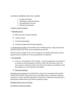 FACTORES MODIFICANTES DEL DISEÑO
1.
2.
3.
4.

Tamaño de la lesión.
Morfología y alineación dentaria.
Susceptibilidad a las caries.
Material de restauración

TIEMPOS OPERATORIOS
1.-Maniobra previas:
a) Observación de la anatomía dentaria.
b) Análisis oclusal.
c) Evaluación periodontal.
d) Anestesia y preparación del campo operatorio
2.- Apertura de la cavidad: fresa periforme 329 o redonda pequeña se elige el punto de la
superficie dentaria que ofrezca mayor facilidad de penetración.
Se ubica la fresa en ángulo de 30º a 45º con respecto a la superficie debe iniciar el corte y
apenas atraviesa el esmalte se la coloca perpendicular a la superficie.
3.-Conformación:
a) Contorno: fresa periforme 329 o redonda se coloca perpendicular a la superficie y
se extiende la cavidad siguiendo el contorno, Debe tener una fuerza exterior con
curvas suaves y armónicas acorde con la forma de los dientes, una amplitud o istmo
buco-lingual de ¼ de la distancia intercuspídea.
b) Forma de resistencia:
A)-Inclinación conveniente: Las paredes bucal y lingual son convergentes hacia oclusal,
mientras que la mesial y distal tienen una leve divergencia hacia los rebordes marginales
respectivos, se logra inclinando ligeramente la fresa hacia el reborde proximal para que la
pared quede inclinada desde el piso hasta la superficie externa.
B)-Regularidad en toda su extensión
C)-Esmalte sostenido por dentina.

 