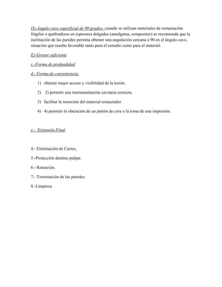 D)-Angulo cavo superficial de 90 grados: cuando se utilizan materiales de restauración
frágiles o quebradizos en espesores delgados (amalgama, composites) se recomienda que la
inclinación de las paredes permita obtener una angulación cercana a 90 en el ángulo cavo,
situación que resulta favorable tanto para el esmalte como para el material.
E)-Grosor suficiente
c.-Forma de profundidad
d.- Forma de conveniencia:
1) obtener mejor acceso y visibilidad de la lesión.
2) 2) permitir una instrumentación cavitaria correcta.
3) facilitar la inserción del material restaurador .
4) 4) permitir la obtención de un patrón de cera o la toma de una impresión.

e.- Extensión Final

4.- Eliminación de Caries.
5.-Protección dentino pulpar.
6.- Retención.
7.- Terminación de las paredes.
8.-Limpieza

 