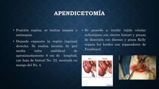 APENDICETOMÍA
• Posición supina, se realiza asepsia y
antisepsia.
• Dejando expuesta la región inguinal
derecha. Se realiza incisión de piel
media infra umbilical de
aproximadamente 8 cm de longitud,
con hoja de bisturí No. 23, montada en
mango del No. 4.
• Se procede a incidir tejido celular
subcutáneo con electro bisturí y pinzas
de disección con dientes y pinza Kelly
separa los bordes con separadores de
Farabeauf.
 