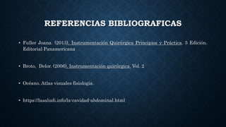 REFERENCIAS BIBLIOGRAFICAS
• Fuller Joana. (2013). Instrumentación Quirúrgica Principios y Práctica. 5 Edición.
Editorial Panamericana
• Broto, Delor. (2006). Instrumentación quirúrgica. Vol. 2
• Océano. Atlas visuales fisiología.
• https://lasaludi.info/la-cavidad-abdominal.html
 