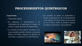 PROCEDIMIENTOS QUIRÚRGICOS
Laparotomía
• Colocación supina
• Se aseguran el electrobisturí y la
tubuladura de la aspiración al campo. Se
colocan 2 gasas grandes de laparotomía
• La incisión de piel expone los planos. Los
vasos grandes pueden tomarse con pinzas
Kelly o de Grille y ligarse con ligadura al
aire finas o coagularse con electrobisturí.
• La incisión de plano se profundiza a
fascia o aponeurosis con el electrobisturí
o con tijeras curvas de mayo, si la incisión
no es la línea media se pueden separar
los planos musculares manualmente.
 