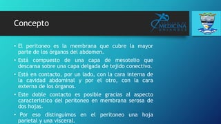 Concepto
• El peritoneo es la membrana que cubre la mayor
parte de los órganos del abdomen.
• Está compuesto de una capa de mesotelio que
descansa sobre una capa delgada de tejido conectivo.
• Está en contacto, por un lado, con la cara interna de
la cavidad abdominal y por el otro, con la cara
externa de los órganos.
• Este doble contacto es posible gracias al aspecto
característico del peritoneo en membrana serosa de
dos hojas.
• Por eso distinguimos en el peritoneo una hoja
parietal y una visceral.
 