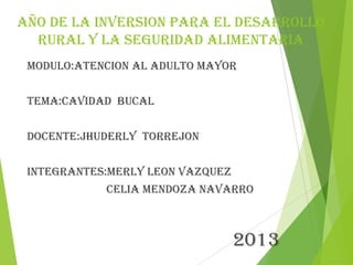 AÑO DE LA INVERSION PARA EL DESARROLLO
RURAL Y LA SEGURIDAD ALIMENTARIA
MODULO:ATENCION AL ADULTO MAYOR
TEMA:CAVIDAD BUCAL
DOCENTE:JHUDERLY TORREJON
INTEGRANTES:MERLY LEON VAZQUEZ
CELIA MENDOZA NAVARRO
2013
 