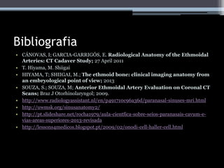 Bibliografia
• CÁNOVAS, I; GARCIA-GARRIGÓS, E. Radiological Anatomy of the Ethmoidal
Arteries: CT Cadaver Study; 27 April 2011
• T. Hiyama, M. Shiigai
• HIYAMA, T; SHIIGAI, M.; The ethmoid bone: clinical imaging anatomy from
an embryological point of view; 2013
• SOUZA, S.; SOUZA, M; Anterior Ethmoidal Artery Evaluation on Coronal CT
Scans; Braz J Otorhinolaryngol; 2009.
• http://www.radiologyassistant.nl/en/p491710c96a36d/paranasal-sinuses-mri.html
• http://uwmsk.org/sinusanatomy2/
• http://pt.slideshare.net/rocha1979/aula-cientfica-sobre-seios-paranasais-cavum-e-
vias-areas-superiores-2013-revisada
• http://lessons4medicos.blogspot.pt/2009/02/onodi-cell-haller-cell.html
 