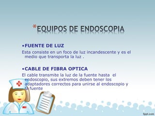 •FUENTE DE LUZ
Esta consiste en un foco de luz incandescente y es el
medio que transporta la luz .
•CABLE DE FIBRA OPTICA
El cable transmite la luz de la fuente hasta el
endoscopio, sus extremos deben tener los
adaptadores correctos para unirse al endoscopio y
la fuente
 