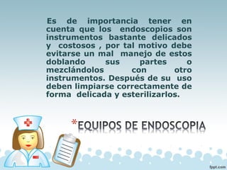 Es de importancia tener en
cuenta que los endoscopios son
instrumentos bastante delicados
y costosos , por tal motivo debe
evitarse un mal manejo de estos
doblando sus partes o
mezclándolos con otro
instrumentos. Después de su uso
deben limpiarse correctamente de
forma delicada y esterilizarlos.
 