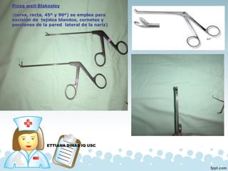 ETTIANA DINAS IQ USC
Pinza weil-Blakesley
(curva, recta, 45º y 90º) se emplea para
excisión de tejidos blandos, cornetes y
porciones de la pared lateral de la nariz)
 
