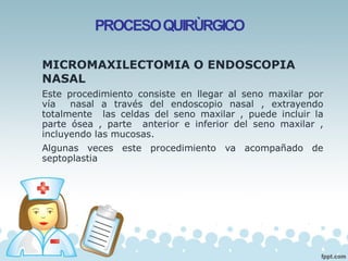 PROCESOQUIRÙRGICO
MICROMAXILECTOMIA O ENDOSCOPIA
NASAL
Este procedimiento consiste en llegar al seno maxilar por
vía nasal a través del endoscopio nasal , extrayendo
totalmente las celdas del seno maxilar , puede incluir la
parte ósea , parte anterior e inferior del seno maxilar ,
incluyendo las mucosas.
Algunas veces este procedimiento va acompañado de
septoplastia
 