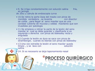 • 9. Se irriga constantemente con solución salina fría,
en jeringa
de 20cc y cánula de endoscopia curva
• 10.Se retira la parte ósea del meato con pinza de
mordida verdadera , se levanta con disector
de cottle , para llegar al seno maxilar que es una
cavidad cubierta de mucosa y celdas maxilares que son
invadidas por patología
• 11.Se empieza a retirar la parte de la lesión del seno
maxilar la cual se debe guardar y clasificarla si es
izquierda o derecha con pinza de blakesley recta y
angulada
• 12.Cuando la lesión es dura se saca con pinza de
stramberger, cuando es blanda con pinza de blakesley
• 13.Una vez extraída la lesión el seno maxilar queda
limpio , y se lava con solución
salina
• 14. Si es necesario se deja taponamiento nasal
 