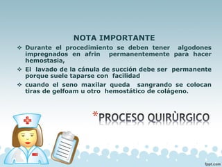 NOTA IMPORTANTE
❖ Durante el procedimiento se deben tener algodones
impregnados en afrin permanentemente para hacer
hemostasia,
❖ El lavado de la cánula de succión debe ser permanente
porque suele taparse con facilidad
❖ cuando el seno maxilar queda sangrando se colocan
tiras de gelfoam u otro hemostático de colágeno.
 