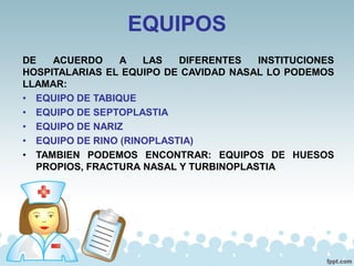 EQUIPOS
DE ACUERDO A LAS DIFERENTES INSTITUCIONES
HOSPITALARIAS EL EQUIPO DE CAVIDAD NASAL LO PODEMOS
LLAMAR:
• EQUIPO DE TABIQUE
• EQUIPO DE SEPTOPLASTIA
• EQUIPO DE NARIZ
• EQUIPO DE RINO (RINOPLASTIA)
• TAMBIEN PODEMOS ENCONTRAR: EQUIPOS DE HUESOS
PROPIOS, FRACTURA NASAL Y TURBINOPLASTIA
 