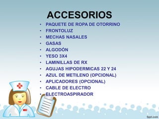 ACCESORIOS
• PAQUETE DE ROPA DE OTORRINO
• FRONTOLUZ
• MECHAS NASALES
• GASAS
• ALGODÓN
• YESO 3X4
• LAMINILLAS DE RX
• AGUJAS HIPODERMICAS 22 Y 24
• AZUL DE METILENO (OPCIONAL)
• APLICADORES (OPCIONAL)
• CABLE DE ELECTRO
• ELECTROASPIRADOR
 