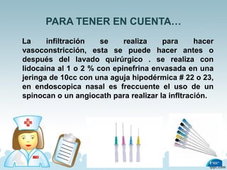 PARA TENER EN CUENTA…
La infiltración se realiza para hacer
vasoconstricción, esta se puede hacer antes o
después del lavado quirúrgico . se realiza con
lidocaina al 1 o 2 % con epinefrina envasada en una
jeringa de 10cc con una aguja hipodérmica # 22 o 23,
en endoscopica nasal es freccuente el uso de un
spinocan o un angiocath para realizar la infltración.
 