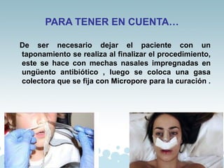PARA TENER EN CUENTA…
De ser necesario dejar el paciente con un
taponamiento se realiza al finalizar el procedimiento,
este se hace con mechas nasales impregnadas en
ungüento antibiótico , luego se coloca una gasa
colectora que se fija con Micropore para la curación .
 