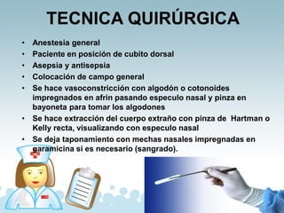TECNICA QUIRÚRGICA
• Anestesia general
• Paciente en posición de cubito dorsal
• Asepsia y antisepsia
• Colocación de campo general
• Se hace vasoconstricción con algodón o cotonoides
impregnados en afrin pasando especulo nasal y pinza en
bayoneta para tomar los algodones
• Se hace extracción del cuerpo extraño con pinza de Hartman o
Kelly recta, visualizando con especulo nasal
• Se deja taponamiento con mechas nasales impregnadas en
garamicina si es necesario (sangrado).
 