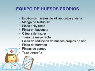EQUIPO DE HUESOS PROPIOS
• Espéculos nasales de killian, cottle y viena
• Mango de bisturí #3
• Pinza kelly recta
• Pinza en bayoneta
• Cánula de frazier
• Tijera de mayo recta
• Pinza de reducción de huesos propios de Ash
• Pinza de hartman
• Pinzas de campo
• Taza pequeña
 