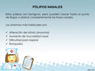 PÓLIPOS NASALES
Estos pólipos son benignos, pero pueden crecer hasta el punto
de llegar a obstruir completamente las fosas nasales.
Los síntomas más habituales son:
✓ Alteración del olfato (anosmia)
✓ Aumento de mucosidad nasal
✓ Dificultad para respirar
✓ Ronquidos
 