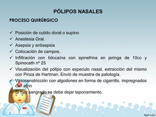 PÓLIPOS NASALES
PROCESO QUIRÚRGICO
✓ Posición de cubito doral o supino
✓ Anestesia Gral.
✓ Asepsia y antisepsia
✓ Colocación de campos.
✓ Infiltración con lidocaína con epinefrina en jeringa de 10cc y
Spinocath nº 25
✓ Visualización del pólipo con especulo nasal, extracción del mismo
con Pinza de Hartman. Envió de muestra de patología.
✓ Vasoconstricción con algodones en forma de cigarrillo, impregnados
con afrin
✓ Si hay sangrado se debe dejar taponamiento.
 