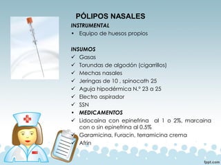 PÓLIPOS NASALES
INSTRUMENTAL
• Equipo de huesos propios
INSUMOS
✓ Gasas
✓ Torundas de algodón (cigarrillos)
✓ Mechas nasales
✓ Jeringas de 10 , spinocath 25
✓ Aguja hipodérmica N.º 23 a 25
✓ Electro aspirador
✓ SSN
• MEDICAMENTOS
✓ Lidocaína con epinefrina al 1 o 2%, marcaina
con o sin epinefrina al 0.5%
✓ Garamicina, Furacin, terramicina crema
✓ Afrin
 
