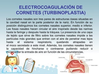 ELECTROCOAGULACIÓN DE
CORNETES (TURBINOPLASTIA)
Los cornetes nasales son tres pares de estructuras óseas situadas en
la cavidad nasal en la parte posterior de la nariz. En función de su
posición distinguimos los cornetes nasales superior, medio e inferior.
Las fosas nasales hacen circular el aire inspirado desde las narinas
hasta la faringe y después hasta la tráquea. La presencia de una capa
de tejido que sirve de filtro sobre los cornetes nasales impide a las
partículas más grandes que entran con el aire de penetrar mas lejos
hasta el sistema respiratorio, quedando atrapadas en
el moco secretado a este nivel. Además, los cornetes nasales tienen
la capacidad de hincharse o contraerse pudiendo reducir o
incrementar la entrada de aire en función de las circunstancias.
 