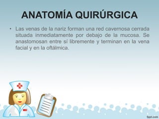 ANATOMÍA QUIRÚRGICA
• Las venas de la nariz forman una red cavernosa cerrada
situada inmediatamente por debajo de la mucosa. Se
anastomosan entre sí libremente y terminan en la vena
facial y en la oftálmica.
 