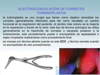 ELECTROCOAGULACIÓN DE CORNETES
TURBINOPLASTIA
la turbinoplastia es una cirugía que tienen como objetivo remodelar los
cornetes (generalmente inferiores) para dar como resultado un cambio
funcional en la respiración del paciente. el cambio más notorio es la mejoría
en la respiración a través de la nariz. este tipo de técnica quirúrgica se utiliza
generalmente en la hipertrofia de cornetes o sangrado posterior a la
turbinectomia, este procedimiento puede ir acompañado de septoplastia o
septo rinoplastia realizándose como procedimiento final.
se maneja con técnica abierta cuando es solo ECC y técnica cerrada cuando
va acompañado de otro procedimiento.
 