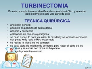 TURBINECTOMIA
En este procedimiento se identifica el cornete hipertrófico y se extrae
todo el cornete o solo una parte de este
TECNICA QUIRÚRGICA
• anestesia general
• paciente en posición de cubito dorsal
• asepsia y antisepsia
• colocación de campos quirúrgicos
• se pasa especulo para visualizar la cavidad y se toman los cornetes
con pinza kelly recta o Rochester recta
• se realiza la tripsia de los cornetes
• se pasa tijera de knight o de cornetes, para hacer el corte de los
cornetes y se extrae con pinza en bayoneta
• se deja taponamiento nasal.
 