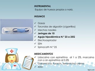 INSTRUMENTAL
Equipo de huesos propios o nariz.
INSUMOS
✓ Gasas
✓ Torundas de algodón (cigarrillos)
✓ Mechas nasales
✓ Jeringas de 10
✓ Aguja hipodérmica N.º 23 a 25G
✓ Electroaspirador
✓ SSN
✓ Spinocath N.º 25
MEDICAMENTOS
✓ Lidocaína con epinefrina al 1 o 2%, marcaina
con o sin epinefrina al 0.5%
✓ Garamicina, Furacin, terramicina crema
✓ Afrin
 