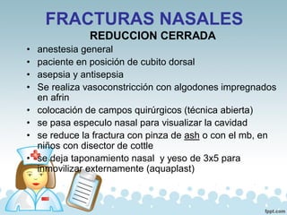 FRACTURAS NASALES
REDUCCION CERRADA
• anestesia general
• paciente en posición de cubito dorsal
• asepsia y antisepsia
• Se realiza vasoconstricción con algodones impregnados
en afrin
• colocación de campos quirúrgicos (técnica abierta)
• se pasa especulo nasal para visualizar la cavidad
• se reduce la fractura con pinza de ash o con el mb, en
niños con disector de cottle
• se deja taponamiento nasal y yeso de 3x5 para
inmovilizar externamente (aquaplast)
 