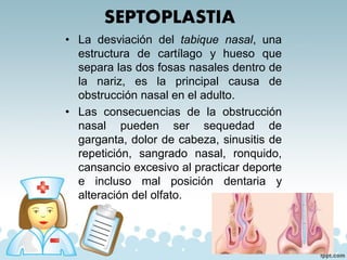 SEPTOPLASTIA
• La desviación del tabique nasal, una
estructura de cartílago y hueso que
separa las dos fosas nasales dentro de
la nariz, es la principal causa de
obstrucción nasal en el adulto.
• Las consecuencias de la obstrucción
nasal pueden ser sequedad de
garganta, dolor de cabeza, sinusitis de
repetición, sangrado nasal, ronquido,
cansancio excesivo al practicar deporte
e incluso mal posición dentaria y
alteración del olfato.
 